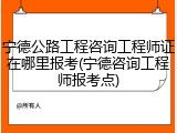 宁德公路工程咨询工程师证在哪里报考(宁德咨询工程师报考点)