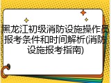 黑龙江初级消防设施操作员报考条件和时间解析(消防设施报考指南)