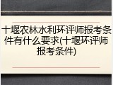 十堰农林水利环评师报考条件有什么要求(十堰环评师报考条件)