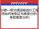 宁德一级交通运输造价工程师如何考取证书难度分析(考取难度分析)
