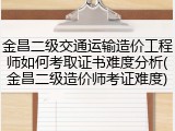 金昌二级交通运输造价工程师如何考取证书难度分析(金昌二级造价师考证难度)