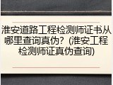 淮安道路工程检测师证书从哪里查询真伪？(淮安工程检测师证真伪查询)