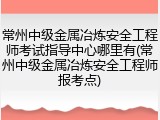 常州中级金属冶炼安全工程师考试指导中心哪里有(常州中级金属冶炼安全工程师报考点)