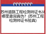 苏州道路工程检测师证书从哪里查询真伪？(苏州工程检测师证书验真)
