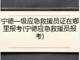 宁德一级应急救援员证在哪里报考(宁德应急救援员报考)