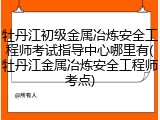 牡丹江初级金属冶炼安全工程师考试指导中心哪里有(牡丹江金属冶炼安全工程师考点)