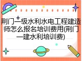 荆门一级水利水电工程建造师怎么报名培训费用(荆门一建水利培训费)