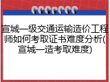 宣城一级交通运输造价工程师如何考取证书难度分析(宣城一造考取难度)