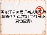 黑龙江劳务员证书从哪里查询真伪？(黑龙江劳务员证真伪查询)