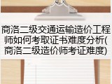 商洛二级交通运输造价工程师如何考取证书难度分析(商洛二级造价师考证难度)
