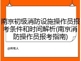 南京初级消防设施操作员报考条件和时间解析(南京消防操作员报考指南)