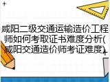 咸阳二级交通运输造价工程师如何考取证书难度分析(咸阳交通造价师考证难度)