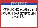 松原物业管理师培训政府补贴吗具体多少(松原物管师培训补贴)