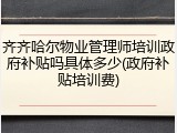 齐齐哈尔物业管理师培训政府补贴吗具体多少(政府补贴培训费)