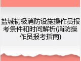 盐城初级消防设施操作员报考条件和时间解析(消防操作员报考指南)