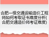 合肥一级交通运输造价工程师如何考取证书难度分析(合肥交通造价师考证难度)