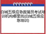 白城五级应急救援员考试培训机构哪里找(白城五级应急培训)