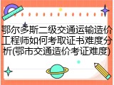 鄂尔多斯二级交通运输造价工程师如何考取证书难度分析(鄂市交通造价考证难度)