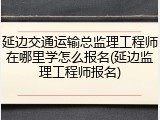 延边交通运输总监理工程师在哪里学怎么报名(延边监理工程师报名)