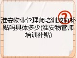 淮安物业管理师培训政府补贴吗具体多少(淮安物管师培训补贴)