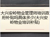 大兴安岭物业管理师培训政府补贴吗具体多少(大兴安岭物业培训补贴)