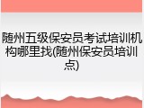 随州五级保安员考试培训机构哪里找(随州保安员培训点)