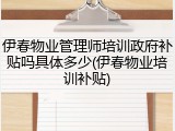 伊春物业管理师培训政府补贴吗具体多少(伊春物业培训补贴)