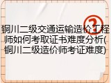 铜川二级交通运输造价工程师如何考取证书难度分析(铜川二级造价师考证难度)