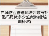 白城物业管理师培训政府补贴吗具体多少(白城物业培训补贴)