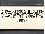 宁德土木建筑监理工程师培训学校哪里好(宁德监理培训推荐)