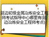 延边初级金属冶炼安全工程师考试指导中心哪里有(延边冶炼安全工程师考点)
