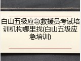 白山五级应急救援员考试培训机构哪里找(白山五级应急培训)