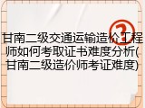 甘南二级交通运输造价工程师如何考取证书难度分析(甘南二级造价师考证难度)