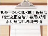 郑州一级水利水电工程建造师怎么报名培训费用(郑州水利建造师培训费用)