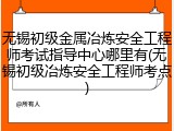 无锡初级金属冶炼安全工程师考试指导中心哪里有(无锡初级冶炼安全工程师考点)