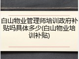 白山物业管理师培训政府补贴吗具体多少(白山物业培训补贴)