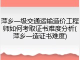 萍乡一级交通运输造价工程师如何考取证书难度分析(萍乡一造证书难度)