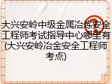 大兴安岭中级金属冶炼安全工程师考试指导中心哪里有(大兴安岭冶金安全工程师考点)