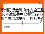 苏州初级金属冶炼安全工程师考试指导中心哪里有(苏州金属冶炼安全工程师考点)