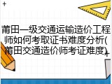 莆田一级交通运输造价工程师如何考取证书难度分析(莆田交通造价师考证难度)