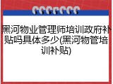 黑河物业管理师培训政府补贴吗具体多少(黑河物管培训补贴)