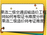 果洛二级交通运输造价工程师如何考取证书难度分析(果洛二级造价师考证难度)