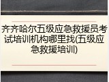齐齐哈尔五级应急救援员考试培训机构哪里找(五级应急救援培训)