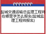 盐城交通运输总监理工程师在哪里学怎么报名(盐城监理工程师报名)