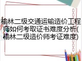 榆林二级交通运输造价工程师如何考取证书难度分析(榆林二级造价师考证难度)