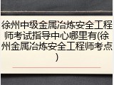 徐州中级金属冶炼安全工程师考试指导中心哪里有(徐州金属冶炼安全工程师考点)