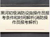 黑河初级消防设施操作员报考条件和时间解析(消防操作员报考解析)