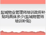 盐城物业管理师培训政府补贴吗具体多少(盐城物管师培训补贴)