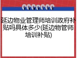 延边物业管理师培训政府补贴吗具体多少(延边物管师培训补贴)