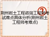 荆州岩土工程咨询工程师考试难点具体分析(荆州岩土工程师考难点)